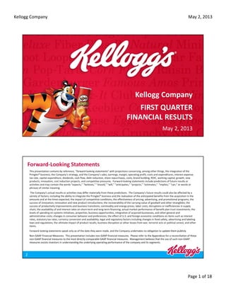 Kellogg Company
Page 1 of 18
May 2, 2013
Kellogg Company 
FIRST QUARTER
FINANCIAL RESULTS
May 2, 2013
Forward‐Looking Statements
This presentation contains by reference, “forward‐looking statements” with projections concerning, among other things, the integration of the 
Pringles® business, the Company’s strategy, and the Company’s sales, earnings, margin, operating profit, costs and expenditures, interest expense, 
tax rate, capital expenditure, dividends, cash flow, debt reduction, share repurchases, costs, brand building, ROIC, working capital, growth, new 
products, innovation, cost reduction projects, and competitive pressures.  Forward‐looking statements include predictions of future results or 
activities and may contain the words “expects,” “believes,” “should,” “will,” “anticipates,” “projects,” “estimates,”  “implies,” “can,” or words or 
phrases of similar meaning.
The Company’s actual results or activities may differ materially from these predictions.  The Company’s future results could also be affected by a 
variety of factors, including the ability to integrate the Pringles® business and the realization of the anticipated benefits from the acquisition in the 
amounts and at the times expected, the impact of competitive conditions; the effectiveness of pricing, advertising, and promotional programs; the 
success of innovation, renovation and new product introductions; the recoverability of the carrying value of goodwill and other intangibles; the 
success of productivity improvements and business transitions; commodity and energy prices; labor costs; disruptions or inefficiencies in supply 
chain; the availability of and interest rates on short‐term and long‐term financing; actual market performance of benefit plan trust investments; the 
levels of spending on systems initiatives, properties, business opportunities, integration of acquired businesses, and other general and 
administrative costs; changes in consumer behavior and preferences; the effect of U.S. and foreign economic conditions on items such as interest 
rates, statutory tax rates, currency conversion and availability; legal and regulatory factors including changes in food safety, advertising and labeling 
laws and regulations; the ultimate impact of product recalls; business disruption or other losses from war, terrorist acts or political unrest; and other 
items.  
Forward‐looking statements speak only as of the date they were made, and the Company undertakes no obligation to update them publicly.
Non‐GAAP Financial Measures.  This presentation includes non‐GAAP financial measures. Please refer to the Appendices for a reconciliation of these 
non‐GAAP financial measures to the most directly comparable GAAP financial measures.  Management believes that the use of such non‐GAAP 
measures assists investors in understanding the underlying operating performance of the company and its segments.
2
 