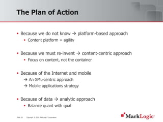 Slide 18 Copyright © 2010 MarkLogic® Corporation.
The Plan of Action
 Because we do not know  platform-based approach
 Content platform = agility
 Because we must re-invent  content-centric approach
 Focus on content, not the container
 Because of the Internet and mobile
 An XML-centric approach
 Mobile applications strategy
 Because of data  analytic approach
 Balance quant with qual
 
