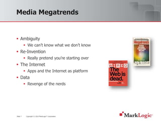 Slide 7 Copyright © 2010 MarkLogic® Corporation.
Media Megatrends
 Ambiguity
 We can’t know what we don’t know
 Re-Invention
 Really pretend you’re starting over
 The Internet
 Apps and the Internet as platform
 Data
 Revenge of the nerds
 