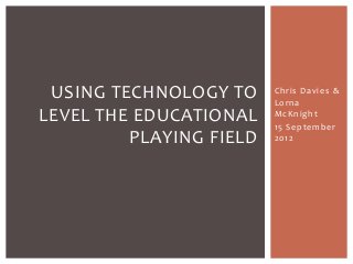 USING TECHNOLOGY TO
LEVEL THE EDUCATIONAL
PLAYING FIELD

Chris Davies &
Lorna
McKnight
15 September
2012

 