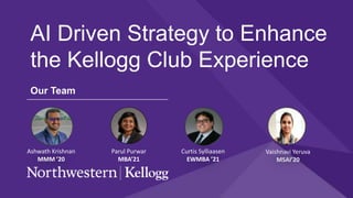 AI Driven Strategy to Enhance
the Kellogg Club Experience
Our Team
Ashwath Krishnan
MMM ’20
Curtis Sylliaasen
EWMBA ’21
Parul Purwar
MBA’21
Vaishnavi Yeruva
MSAI’20
 