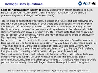 Kellogg Essay Questions The content in the file is copyright of the author and Apphelp. Copyright 2006. All rights reserved.  Kellogg Northwestern Essay 1:  Briefly assess your career progress to date. Elaborate on your future career plans and your motivation for pursuing a graduate degree at Kellogg . (600 word limit)   This is akin to connecting your past, present and future and also showing how and MBA from Kellogg will help in your goals and aspirations. While answering the first part of the essay, you need to show what you have done in your work life, how have you moved across roles and organizations. You should also talk about any noticeable moves in your work life.  Please note that this essay asks you to ‘assess’ your progress. Hence you may bring a slight angle of critique or highlight any interesting incidents. For answer to part 2, treat this like a career goals question. Describe your short term as well as long term goals.  Also state why you have chosen these goals (Eg – you may relate to Consulting as a person: because you seek variety, new challenges, like to travel, interact with people etc). Try to be specific in defining the goals (which industry and/or domain do you wish to work in). The most important part that Kellogg will look for is “How will Kellogg help you achieve what you want”. Do your homework on specific activities, clubs, communities, curriculum and other opportunities that Kellogg MBA would provide you and subsequently show a linkage between these points and your goals. 