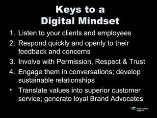 Keys to a
Digital Mindset
1. Listen to your clients and employees
2. Respond quickly and openly to their
feedback and concerns
3. Involve with Permission, Respect & Trust
4. Engage them in conversations; develop
sustainable relationships
• Translate values into superior customer
service; generate loyal Brand Advocates
 