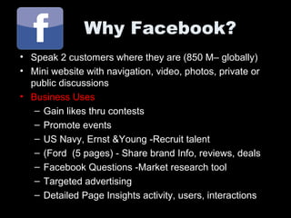 Why Facebook?
• Speak 2 customers where they are (850 M– globally)
• Mini website with navigation, video, photos, private or
public discussions
• Business Uses
– Gain likes thru contests
– Promote events
– US Navy, Ernst &Young -Recruit talent
– (Ford (5 pages) - Share brand Info, reviews, deals
– Facebook Questions -Market research tool
– Targeted advertising
– Detailed Page Insights activity, users, interactions
 