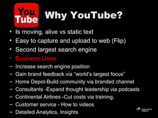 Why YouTube?
• Is moving, alive vs static text
• Easy to capture and upload to web (Flip)
• Second largest search engine
• Business Uses:
– Increase search engine position
– Gain brand feedback via “world’s largest focus”
– Home Depot-Build community via branded channel
– Consultants -Expand thought leadership via podcasts
– Continental Airlines -Cut costs via training,
– Customer service - How to videos
– Detailed Analytics, Insights
 