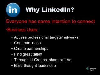 Why LinkedIn?
Everyone has same intention to connect
•Business Uses:
– Access professional targets/networks
– Generate leads
– Create partnerships
– Find great talent
– Through LI Groups, share skill set
– Build thought leadership
 