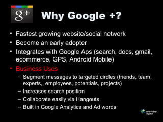 Why Google +?
• Fastest growing website/social network
• Become an early adopter
• Integrates with Google Aps (search, docs, gmail,
ecommerce, GPS, Android Mobile)
• Business Uses
– Segment messages to targeted circles (friends, team,
experts,, employees, potentials, projects)
– Increases search position
– Collaborate easily via Hangouts
– Built in Google Analytics and Ad words
 