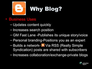 Why Blog?
• Business Uses
– Updates content quickly
– Increases search position
– GM Fast Lane -Publishes its unique story/voice
– Personal branding-Positions you as an expert
– Builds a network- Via RSS (Really Simple
Syndication) posts are shared with subscribers
– Increases collaboration/exchange-private blogs
 