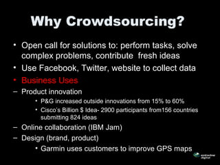 Why Crowdsourcing?
• Open call for solutions to: perform tasks, solve
complex problems, contribute fresh ideas
• Use Facebook, Twitter, website to collect data
• Business Uses
– Product innovation
• P&G increased outside innovations from 15% to 60%
• Cisco’s Billion $ Idea- 2900 participants from156 countries
submitting 824 ideas
– Online collaboration (IBM Jam)
– Design (brand, product)
• Garmin uses customers to improve GPS maps
 