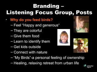 Branding –
Listening Focus Group, Posts
• Why do you feed birds?
– Feel “Happy and generous“
– They are colorful
– Give them food
– Learn to identify them
– Get kids outside
– Connect with nature
– “My Birds”-a personal feeling of ownership
– Healing, relaxing retreat from urban life
 