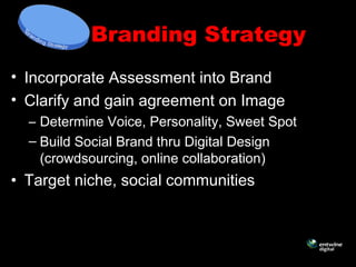 Branding Strategy
• Incorporate Assessment into Brand
• Clarify and gain agreement on Image
– Determine Voice, Personality, Sweet Spot
– Build Social Brand thru Digital Design
(crowdsourcing, online collaboration)
• Target niche, social communities
 