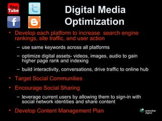 Digital Media
Optimization
• Develop each platform to increase search engine
rankings, site traffic, and user action
– use same keywords across all platforms
– optimize digital assets- videos, images, audio to gain
higher page rank and indexing
– build interactivity, conversations, drive traffic to online hub
• Target Social Communities
• Encourage Social Sharing
– leverage current users by allowing them to sign-in with
social network identities and share content
• Develop Content Management Plan
 