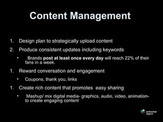 Content Management
1. Design plan to strategically upload content
2. Produce consistent updates including keywords
• Brands post at least once every day will reach 22% of their
fans in a week.
1. Reward conversation and engagement
• Coupons, thank you, links
1. Create rich content that promotes easy sharing
• Mashup/ mix digital media- graphics, audio, video, animation-
to create engaging content
 