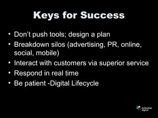 Keys for Success
• Don’t push tools; design a plan
• Breakdown silos (advertising, PR, online,
social, mobile)
• Interact with customers via superior service
• Respond in real time
• Be patient -Digital Lifecycle
 
