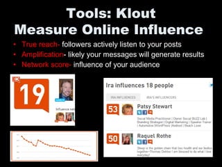 • True reach- followers actively listen to your posts
• Amplification- likely your messages will generate results
• Network score- influence of your audience
Tools: Klout
Measure Online Influence
 