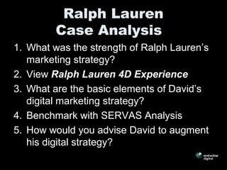 Ralph Lauren
Case Analysis
1. What was the strength of Ralph Lauren’s
marketing strategy?
2. View Ralph Lauren 4D Experience
3. What are the basic elements of David’s
digital marketing strategy?
4. Benchmark with SERVAS Analysis
5. How would you advise David to augment
his digital strategy?
 