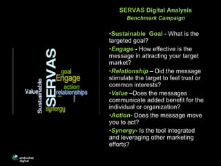 SERVAS Digital Analysis
Benchmark Campaign
•Sustainable Goal - What is the
targeted goal?
•Engage - How effective is the
message in attracting your target
market?
•Relationship – Did the message
stimulate the target to feel trust or
common interests?
•Value –Does the messages
communicate added benefit for the
individual or organization?
•Action- Does the message move
you to act?
•Synergy- Is the tool integrated
and leveraging other marketing
efforts?
 