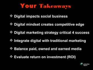 Your Takeaways
 Digital impacts social business
 Digital mindset creates competitive edge
 Digital marketing strategy critical 4 success
 Integrate digital with traditional marketing
 Balance paid, owned and earned media
 Evaluate return on investment (ROI)
 