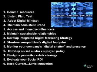 1. Commit resources
2. Listen, Plan, Test
3. Adopt Digital Mindset
4. Maintain consistent Brand
1. Access and monetize influencers
2. Maintain sustainable relationships
3. Develop Integrated Digital Marketing Strategy
4. Monitor competition’s digital footprint
5. Monitor your company's “digital chatter” and presence
6. Develop social media employee policy
7. Design a proactive crisis strategy
8. Evaluate your Social ROI
9. Keep Current…Drive Innovation
 