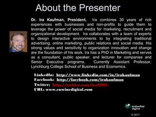 About the Presenter
Dr. Ira Kaufman, President, Ira combines 30 years of rich
experiences with businesses and non-profits to guide them to
leverage the power of social media for marketing, recruitment and
organizational development. Ira collaborates with a team of experts
to design interactive environments to by integrating traditional
advertising, online marketing, public relations and social media. His
strong values and sensitivity to organization innovation and change
are the foundation of his work. Ira has a PhD in Marketing and serves
as a consultant, public speaker, and lecturer for companies and
Senior Executive programs. Currently Assistant Professor,
Lynchburg College School of Business and Economics.
© 2011
LinkedIn:  http://www.linkedin.com/in/irakaufman
Facebook:  http://facebook.com/irakaufman  
Twitter:  http://twitter.com/ira9201  
URL: www.enwinedigital.com
        
 