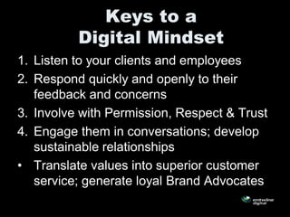 Keys to a
          Digital Mindset
1. Listen to your clients and employees
2. Respond quickly and openly to their
   feedback and concerns
3. Involve with Permission, Respect & Trust
4. Engage them in conversations; develop
   sustainable relationships
• Translate values into superior customer
   service; generate loyal Brand Advocates
 