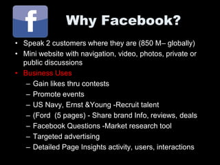 Why Facebook?
• Speak 2 customers where they are (850 M– globally)
• Mini website with navigation, video, photos, private or
  public discussions
• Business Uses
   – Gain likes thru contests
   – Promote events
   – US Navy, Ernst &Young -Recruit talent
   – (Ford (5 pages) - Share brand Info, reviews, deals
   – Facebook Questions -Market research tool
   – Targeted advertising
   – Detailed Page Insights activity, users, interactions
 