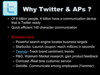 Why Twitter & APs ?
• Of 6 billion people, 4 billion have a communication device
  that is Twitter ready
• Quick efficient 140 character communication

• Business Uses:
   – Powerful search engine locates business targets
   – Starbucks -Launch coupon; reach millions in seconds
   – Twendz -Track brand sentiment, trends
   – P&G, Walmart- Market research; gain product feedback
   – Comcast -Real time customer service
   – Deloitte- Communicate among employees (Yammer)
 