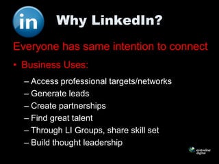 Why LinkedIn?
Everyone has same intention to connect
• Business Uses:
  – Access professional targets/networks
  – Generate leads
  – Create partnerships
  – Find great talent
  – Through LI Groups, share skill set
  – Build thought leadership
 