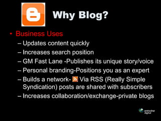 Why Blog?
• Business Uses
  – Updates content quickly
  – Increases search position
  – GM Fast Lane -Publishes its unique story/voice
  – Personal branding-Positions you as an expert
  – Builds a network- Via RSS (Really Simple
    Syndication) posts are shared with subscribers
  – Increases collaboration/exchange-private blogs
 