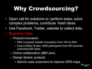 Why Crowdsourcing?
• Open call for solutions to: perform tasks, solve
  complex problems, contribute fresh ideas
• Use Facebook, Twitter, website to collect data
• Business Uses
  – Product innovation
     • P&G increased outside innovations from 15% to 60%
     • Cisco’s Billion $ Idea- 2900 participants from156 countries
       submitting 824 ideas
  – Online collaboration (IBM Jam)
  – Design (brand, product)
     • Garmin uses customers to improve GPS maps
 