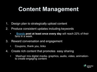 Content Management

1.       Design plan to strategically upload content
2.       Produce consistent updates including keywords
     •      Brands post at least once every day will reach 22% of their
           fans in a week.
3.       Reward conversation and engagement
     •     Coupons, thank you, links
4.       Create rich content that promotes easy sharing
     •      Mashup/ mix digital media- graphics, audio, video, animation-
           to create engaging content
 