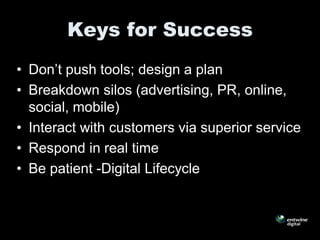Keys for Success
• Don’t push tools; design a plan
• Breakdown silos (advertising, PR, online,
  social, mobile)
• Interact with customers via superior service
• Respond in real time
• Be patient -Digital Lifecycle
 