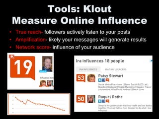 Tools: Klout
Measure Online Influence
• True reach- followers actively listen to your posts
• Amplification- likely your messages will generate results
• Network score- influence of your audience
 