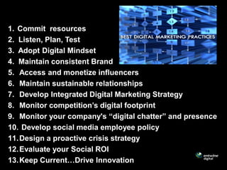 1. Commit resources
2. Listen, Plan, Test
3. Adopt Digital Mindset
4. Maintain consistent Brand
5. Access and monetize influencers
6. Maintain sustainable relationships
7. Develop Integrated Digital Marketing Strategy
8. Monitor competition’s digital footprint
9. Monitor your company's “digital chatter” and presence
10. Develop social media employee policy
11. Design a proactive crisis strategy
12. Evaluate your Social ROI
13. Keep Current…Drive Innovation
 