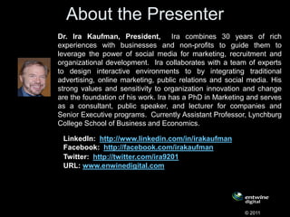 About the Presenter
Dr. Ira Kaufman, President, Ira combines 30 years of rich
experiences with businesses and non-profits to guide them to
leverage the power of social media for marketing, recruitment and
organizational development. Ira collaborates with a team of experts
to design interactive environments to by integrating traditional
advertising, online marketing, public relations and social media. His
strong values and sensitivity to organization innovation and change
are the foundation of his work. Ira has a PhD in Marketing and serves
as a consultant, public speaker, and lecturer for companies and
Senior Executive programs. Currently Assistant Professor, Lynchburg
College School of Business and Economics.

 LinkedIn: http://www.linkedin.com/in/irakaufman
 Facebook: http://facebook.com/irakaufman
 Twitter: http://twitter.com/ira9201
 URL: www.enwinedigital.com




                                                         © 2011
 