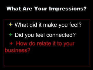 What Are Your Impressions?


 + What did it make you feel?
 + Did you feel connected?
  + How do relate it to your
business?
 
