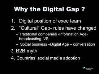 Why the Digital Gap ?
1. Digital position of exec team
2. “Cultural” Gap- rules have changed
  – Traditional companies -Information Age-
    broadcasting VS
  – Social business –Digital Age – conversation
3. B2B myth
4. Countries’ social media adoption
 