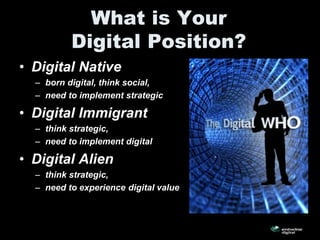 What is Your
          Digital Position?
• Digital Native
  – born digital, think social,
  – need to implement strategic

• Digital Immigrant
  – think strategic,
  – need to implement digital

• Digital Alien
  – think strategic,
  – need to experience digital value
 