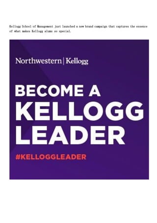 Kellogg School of Management just launched a new brand campaign that captures the essence
of what makes Kellogg alums so special.
 