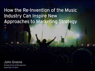How the Re-Invention of the Music 
Industry Can Inspire New 
Approaches to Marketing Strategy 
John Greene 
Kellogg School of Management 
September 14, 2014 
 