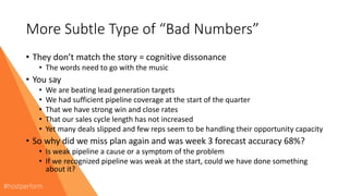 More Subtle Type of “Bad Numbers”
• They don’t match the story = cognitive dissonance
• The words need to go with the music
• You say
• We are beating lead generation targets
• We had sufficient pipeline coverage at the start of the quarter
• That we have strong win and close rates
• That our sales cycle length has not increased
• Yet many deals slipped and few reps seem to be handling their opportunity capacity
• So why did we miss plan again and was week 3 forecast accuracy 68%?
• Is weak pipeline a cause or a symptom of the problem
• If we recognized pipeline was weak at the start, could we have done something
about it?
 
