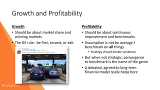 Growth and Profitability
Growth
• Should be about market share and
winning markets
• The GE rule: be first, second, or exit
Profitability
• Should be about continuous
improvement and benchmarks
• Assumption is not be average /
benchmark on all things
• Strategy should dictate variations
• But when not strategic, convergence
to benchmark is the name of the game
• A debated, agreed-to long-term
financial model really helps here
 