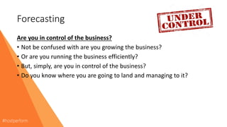 Forecasting
Are you in control of the business?
• Not be confused with are you growing the business?
• Or are you running the business efficiently?
• But, simply, are you in control of the business?
• Do you know where you are going to land and managing to it?
 