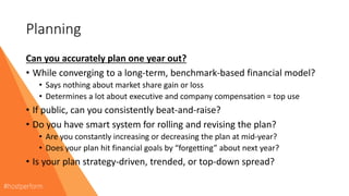 Planning
Can you accurately plan one year out?
• While converging to a long-term, benchmark-based financial model?
• Says nothing about market share gain or loss
• Determines a lot about executive and company compensation = top use
• If public, can you consistently beat-and-raise?
• Do you have smart system for rolling and revising the plan?
• Are you constantly increasing or decreasing the plan at mid-year?
• Does your plan hit financial goals by “forgetting” about next year?
• Is your plan strategy-driven, trended, or top-down spread?
 