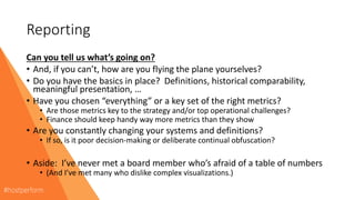 Reporting
Can you tell us what’s going on?
• And, if you can’t, how are you flying the plane yourselves?
• Do you have the basics in place? Definitions, historical comparability,
meaningful presentation, …
• Have you chosen “everything” or a key set of the right metrics?
• Are those metrics key to the strategy and/or top operational challenges?
• Finance should keep handy way more metrics than they show
• Are you constantly changing your systems and definitions?
• If so, is it poor decision-making or deliberate continual obfuscation?
• Aside: I’ve never met a board member who’s afraid of a table of numbers
• (And I’ve met many who dislike complex visualizations.)
 
