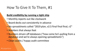 How To Give It To Them, #1
Build credibility by running a tight ship
• Monthly reports out like clockwork
• Board decks out consistently in advance
• No spreadsheets called “2019 plan, v2.5 final final final, r2”
• Numbers that always foot
• Numbers driven off databases (“how come he’s pulling from a
database and we’re always opening spreadsheets”)
• Clean audits / happy audit committee
 