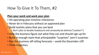 How To Give It To Them, #2
Plan your work and work your plan
• Hit operating plan timeline milestones
• Never be in February without an approved plan
• Build realistic plans that you can beat
• Don’t plan to double headcount and constantly be behind (“cushion!”)
• Help the business figure out what they can and should sign up for
• Build in enough room that anticipatable “surprises” aren’t surprises
• Run the business off rolling forecasts – avoid the December cliff
• Think trajectory
 