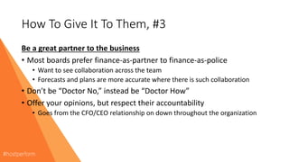How To Give It To Them, #3
Be a great partner to the business
• Most boards prefer finance-as-partner to finance-as-police
• Want to see collaboration across the team
• Forecasts and plans are more accurate where there is such collaboration
• Don’t be “Doctor No,” instead be “Doctor How”
• Offer your opinions, but respect their accountability
• Goes from the CFO/CEO relationship on down throughout the organization
 