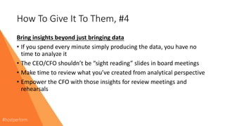 How To Give It To Them, #4
Bring insights beyond just bringing data
• If you spend every minute simply producing the data, you have no
time to analyze it
• The CEO/CFO shouldn’t be “sight reading” slides in board meetings
• Make time to review what you’ve created from analytical perspective
• Empower the CFO with those insights for review meetings and
rehearsals
 