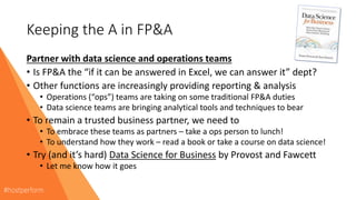 Keeping the A in FP&A
Partner with data science and operations teams
• Is FP&A the “if it can be answered in Excel, we can answer it” dept?
• Other functions are increasingly providing reporting & analysis
• Operations (“ops”) teams are taking on some traditional FP&A duties
• Data science teams are bringing analytical tools and techniques to bear
• To remain a trusted business partner, we need to
• To embrace these teams as partners – take a ops person to lunch!
• To understand how they work – read a book or take a course on data science!
• Try (and it’s hard) Data Science for Business by Provost and Fawcett
• Let me know how it goes
 
